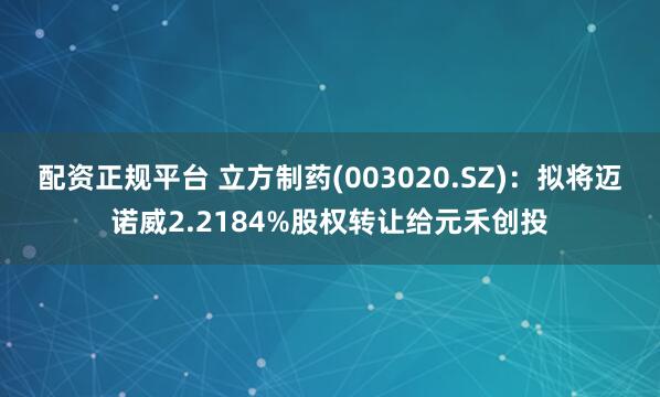 配资正规平台 立方制药(003020.SZ)：拟将迈诺威2.2184%股权转让给元禾创投