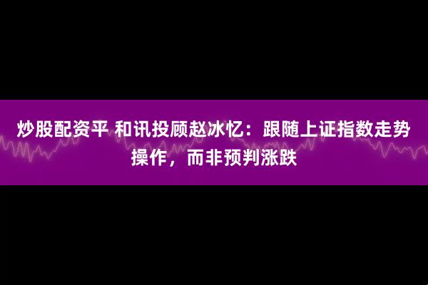 炒股配资平 和讯投顾赵冰忆：跟随上证指数走势操作，而非预判涨跌