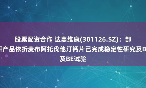 股票配资合作 达嘉维康(301126.SZ)：部分在研产品依折麦布阿托伐他汀钙片已完成稳定性研究及BE试验