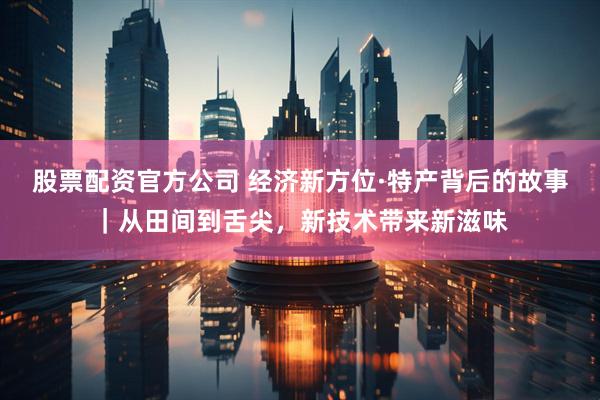 股票配资官方公司 经济新方位·特产背后的故事｜从田间到舌尖，新技术带来新滋味