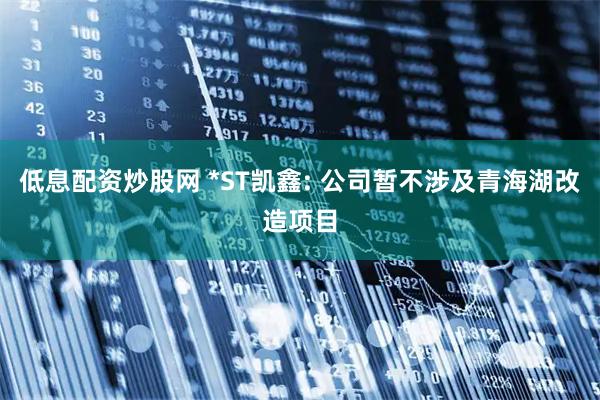 低息配资炒股网 *ST凯鑫: 公司暂不涉及青海湖改造项目