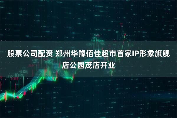 股票公司配资 郑州华豫佰佳超市首家IP形象旗舰店公园茂店开业