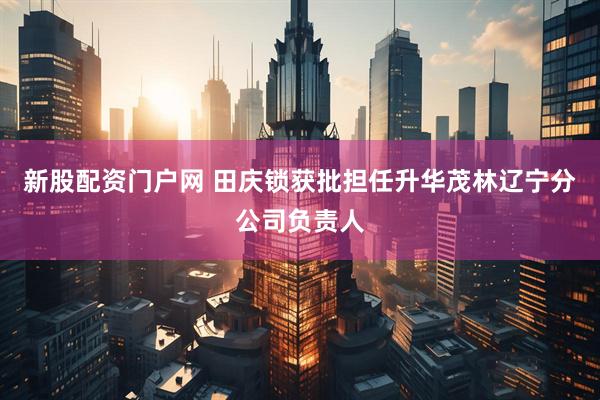新股配资门户网 田庆锁获批担任升华茂林辽宁分公司负责人