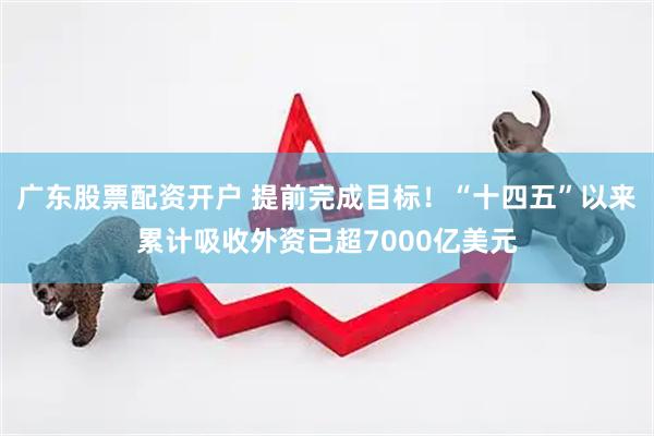 广东股票配资开户 提前完成目标！“十四五”以来累计吸收外资已超7000亿美元