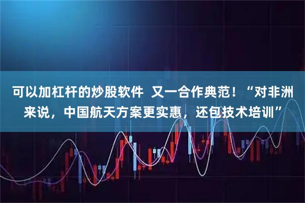 可以加杠杆的炒股软件  又一合作典范！“对非洲来说，中国航天方案更实惠，还包技术培训”