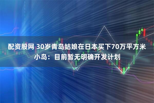 配资股网 30岁青岛姑娘在日本买下70万平方米小岛：目前暂无明确开发计划