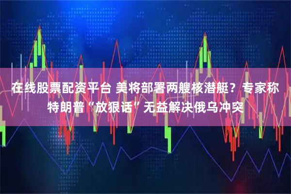 在线股票配资平台 美将部署两艘核潜艇？专家称特朗普“放狠话”无益解决俄乌冲突
