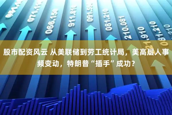 股市配资风云 从美联储到劳工统计局，美高层人事频变动，特朗普“插手”成功？