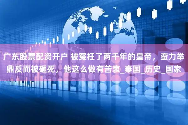 广东股票配资开户 被冤枉了两千年的皇帝，蛮力举鼎反而被砸死，他这么做有苦衷_秦国_历史_国家