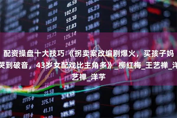 配资操盘十大技巧 《拐卖案改编剧爆火，买孩子妈妈哭到破音，43岁女配戏比主角多》_柳红梅_王艺禅_洋芋