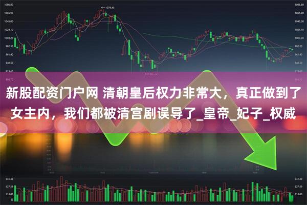 新股配资门户网 清朝皇后权力非常大，真正做到了女主内，我们都被清宫剧误导了_皇帝_妃子_权威