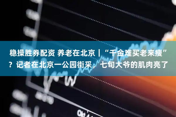 稳操胜券配资 养老在北京｜“千金难买老来瘦”？记者在北京一公园街采，七旬大爷的肌肉亮了