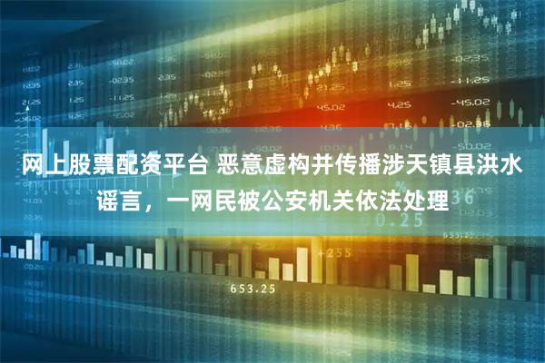 网上股票配资平台 恶意虚构并传播涉天镇县洪水谣言，一网民被公安机关依法处理