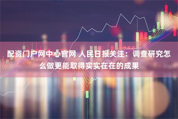 配资门户网中心官网 人民日报关注：调查研究怎么做更能取得实实在在的成果