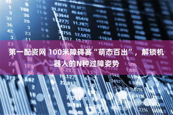 第一配资网 100米障碍赛“萌态百出”，解锁机器人的N种过障姿势