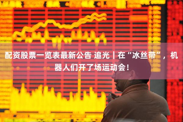 配资股票一览表最新公告 追光｜在“冰丝带”，机器人们开了场运动会！