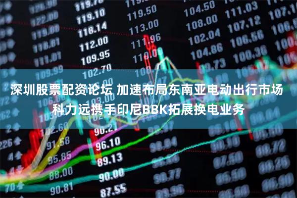深圳股票配资论坛 加速布局东南亚电动出行市场 科力远携手印尼BBK拓展换电业务