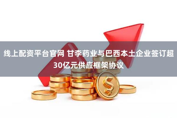 线上配资平台官网 甘李药业与巴西本土企业签订超30亿元供应框架协议