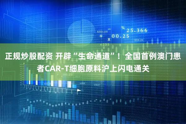 正规炒股配资 开辟“生命通道”！全国首例澳门患者CAR-T细胞原料沪上闪电通关