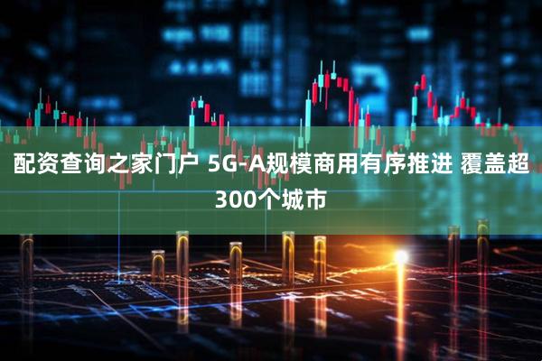 配资查询之家门户 5G-A规模商用有序推进 覆盖超300个城市