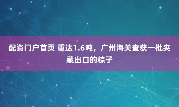 配资门户首页 重达1.6吨,广州海关查获一批夹藏出口的粽子