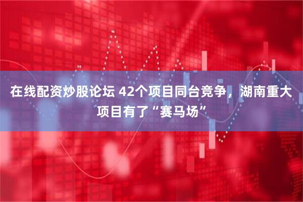 在线配资炒股论坛 42个项目同台竞争,湖南重大项目有了“赛马场”